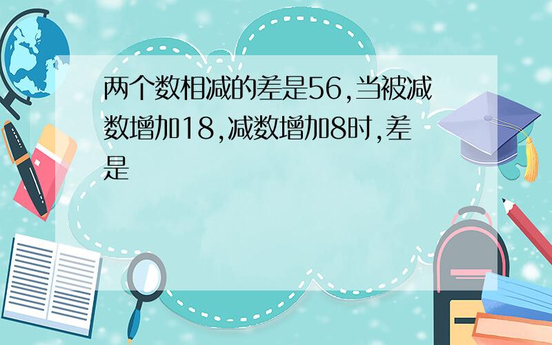 两个数相减的差是56,当被减数增加18,减数增加8时,差是