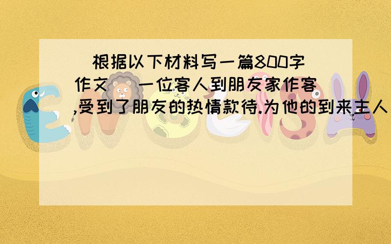 （根据以下材料写一篇800字作文） 一位客人到朋友家作客,受到了朋友的热情款待.为他的到来主人准备了...