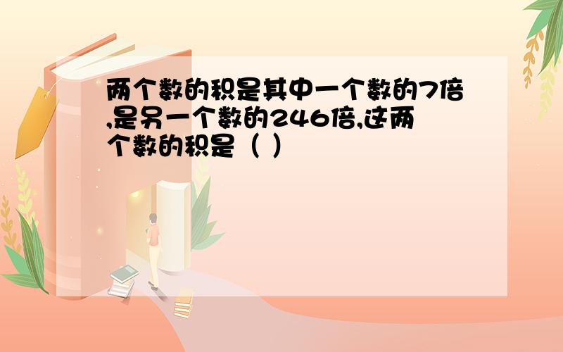 两个数的积是其中一个数的7倍,是另一个数的246倍,这两个数的积是（ ）