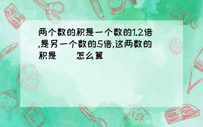 两个数的积是一个数的1.2倍,是另一个数的5倍,这两数的积是（）怎么算