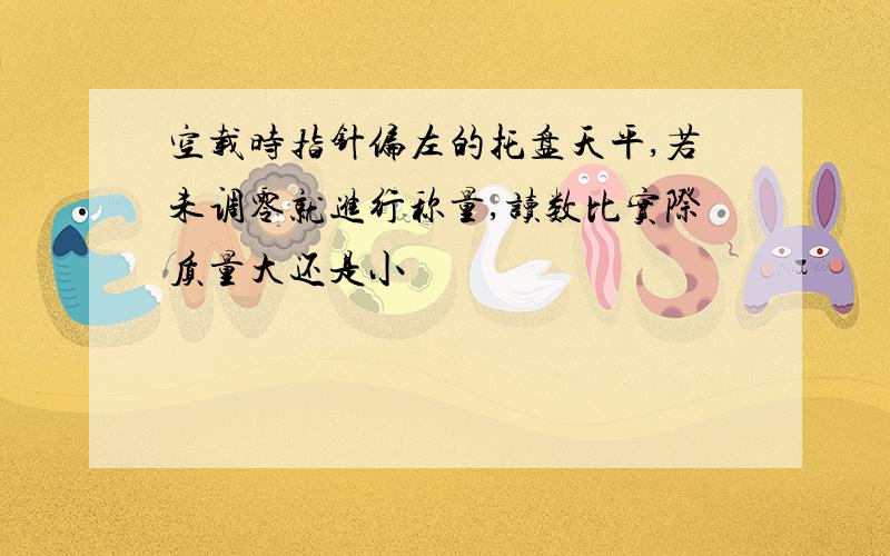 空载时指针偏左的托盘天平,若未调零就进行称量,读数比实际质量大还是小