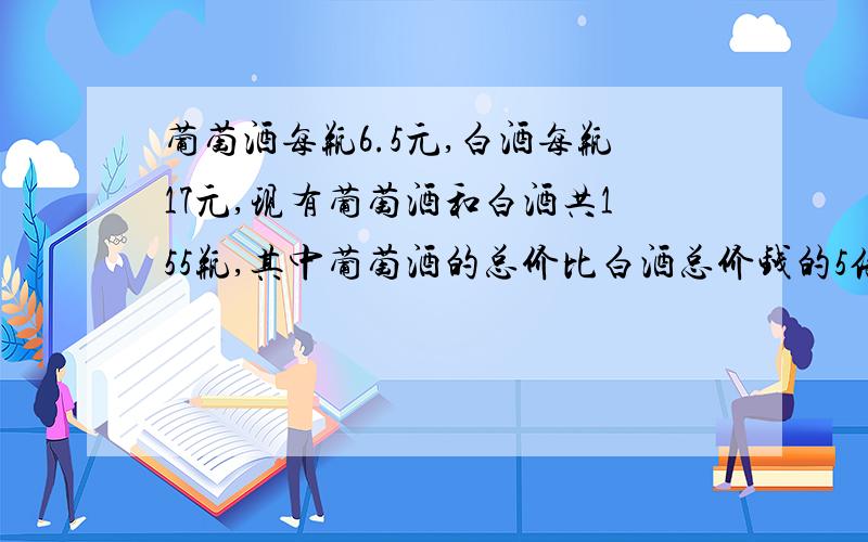 葡萄酒每瓶6.5元,白酒每瓶17元,现有葡萄酒和白酒共155瓶,其中葡萄酒的总价比白酒总价钱的5倍好多1元.葡萄酒和白酒