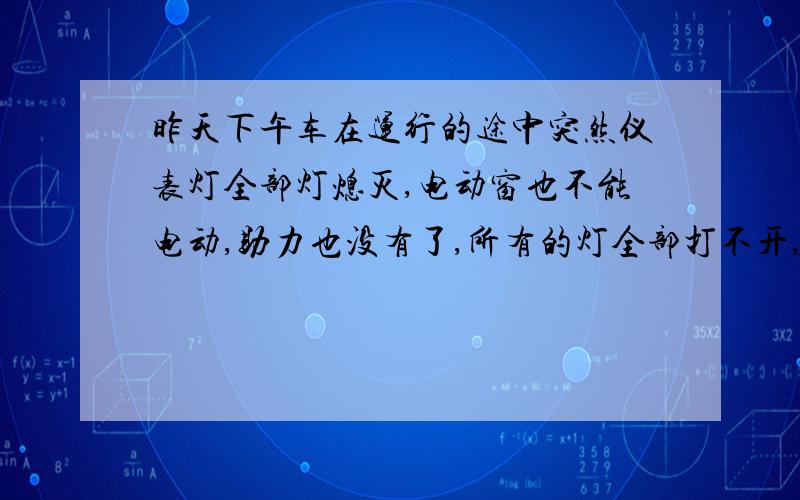 昨天下午车在运行的途中突然仪表灯全部灯熄灭,电动窗也不能电动,助力也没有了,所有的灯全部打不开,中有音