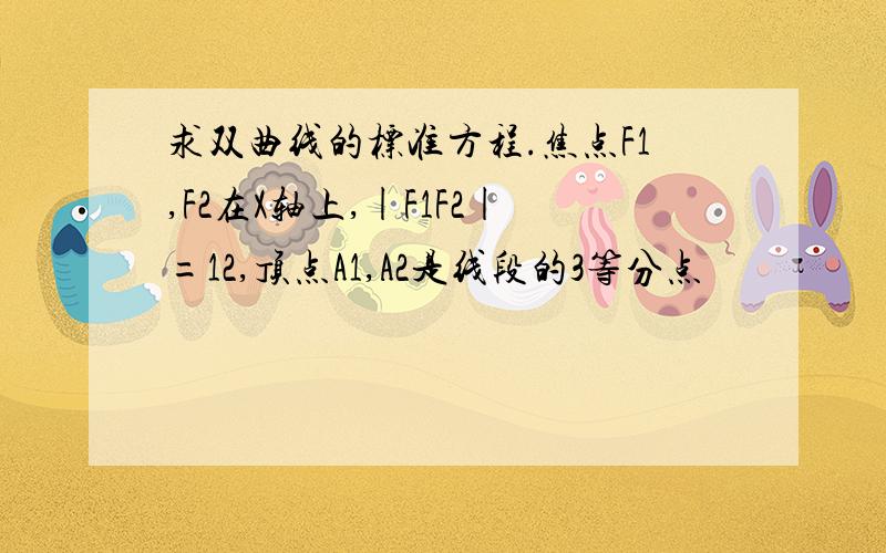 求双曲线的标准方程.焦点F1,F2在X轴上,|F1F2|=12,顶点A1,A2是线段的3等分点