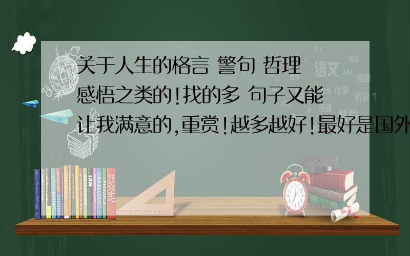 关于人生的格言 警句 哲理 感悟之类的!找的多 句子又能让我满意的,重赏!越多越好!最好是国外的