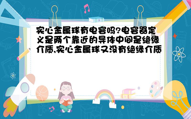 实心金属球有电容吗?电容器定义是两个靠近的导体中间是绝缘介质,实心金属球又没有绝缘介质