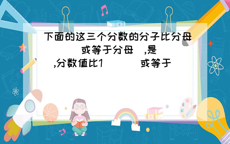 下面的这三个分数的分子比分母（ ）（或等于分母）,是（ ）,分数值比1（ ）（或等于 ）