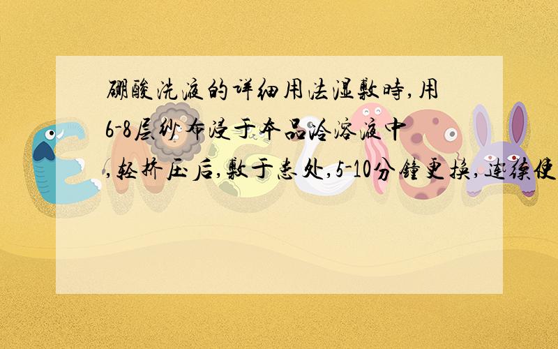 硼酸洗液的详细用法湿敷时,用6-8层纱布浸于本品冷溶液中,轻挤压后,敷于患处,5-10分钟更换,连续使用一小时.每日重复