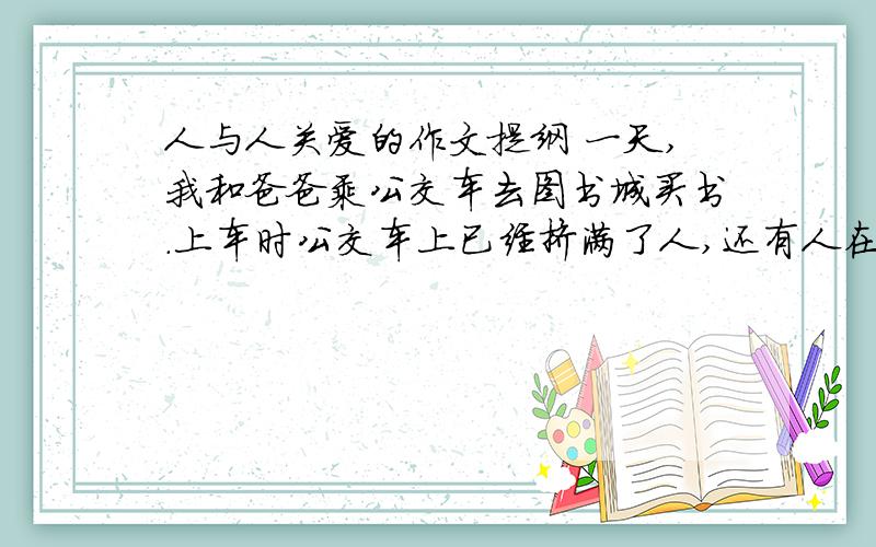 人与人关爱的作文提纲 一天,我和爸爸乘公交车去图书城买书.上车时公交车上已经挤满了人,还有人在车上抽