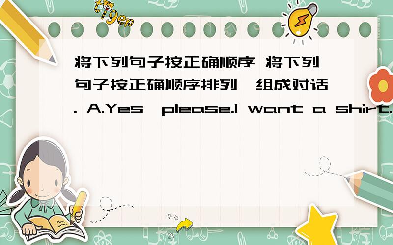 将下列句子按正确顺序 将下列句子按正确顺序排列,组成对话. A.Yes,please.I want a shirt.B.