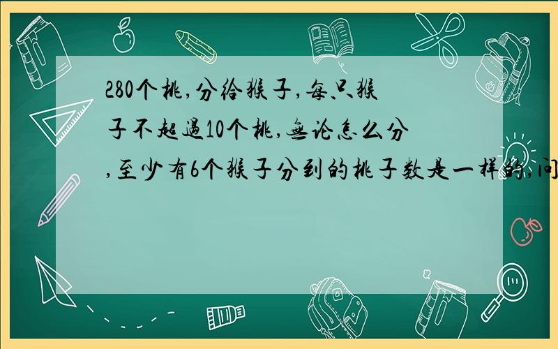 280个桃,分给猴子,每只猴子不超过10个桃,无论怎么分,至少有6个猴子分到的桃子数是一样的,问为什么?