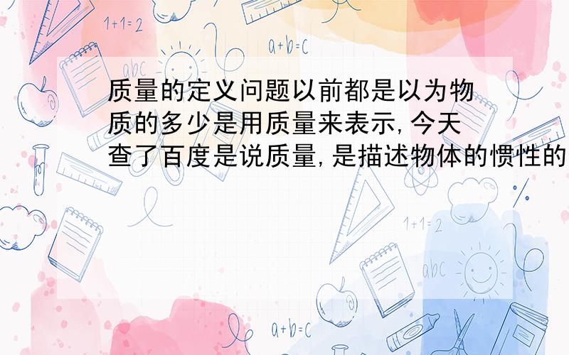 质量的定义问题以前都是以为物质的多少是用质量来表示,今天查了百度是说质量,是描述物体的惯性的物理量.我就迷茫了,