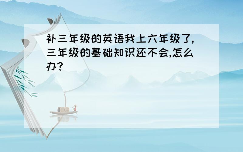 补三年级的英语我上六年级了,三年级的基础知识还不会,怎么办?