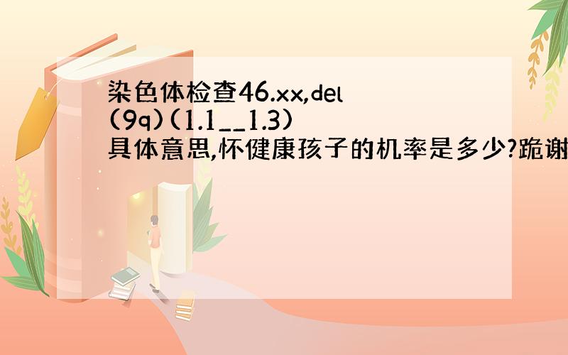 染色体检查46.xx,del(9q)(1.1__1.3)具体意思,怀健康孩子的机率是多少?跪谢