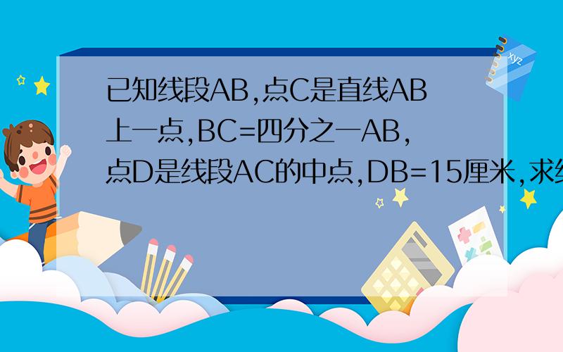 已知线段AB,点C是直线AB上一点,BC=四分之一AB,点D是线段AC的中点,DB=15厘米,求线段AB的长.