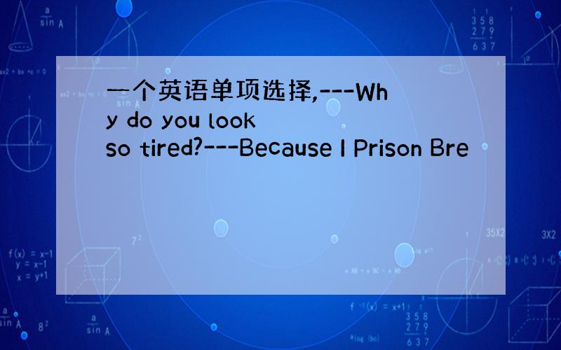 一个英语单项选择,---Why do you look so tired?---Because I Prison Bre