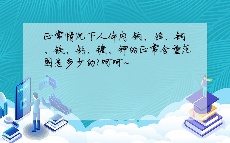 正常情况下人体内 钠、锌、铜、铁、钙、镁、钾的正常含量范围是多少的?呵呵~