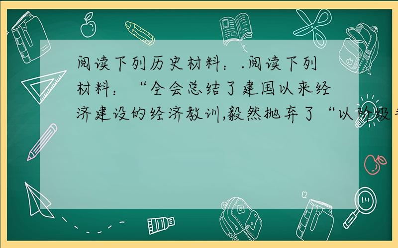 阅读下列历史材料：.阅读下列材料：“全会总结了建国以来经济建设的经济教训,毅然抛弃了“以阶级斗争为纲”的‘左’的错误方针