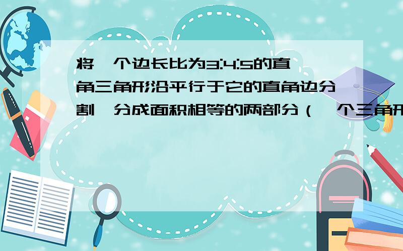 将一个边长比为3:4:5的直角三角形沿平行于它的直角边分割,分成面积相等的两部分（一个三角形一个梯形）,