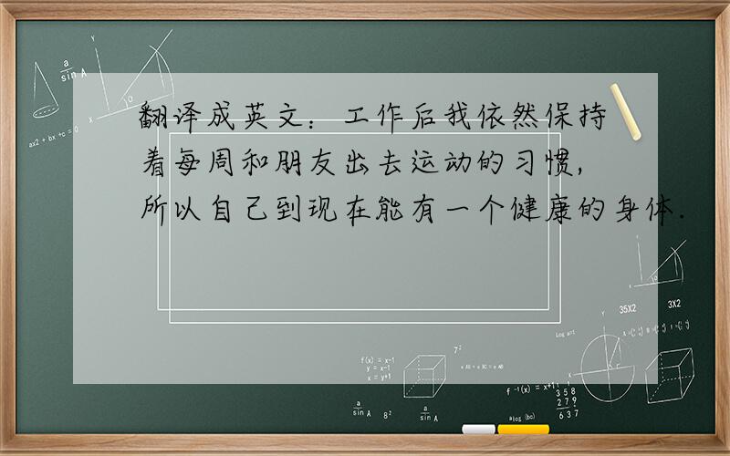 翻译成英文：工作后我依然保持着每周和朋友出去运动的习惯,所以自己到现在能有一个健康的身体.