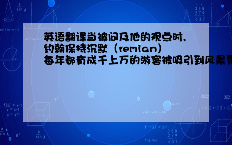 英语翻译当被问及他的观点时,约翰保持沉默（remian）每年都有成千上万的游客被吸引到风景秀丽的西湖来游玩（attrac