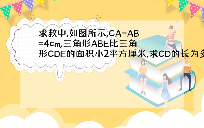 求救中.如图所示,CA=AB=4cm,三角形ABE比三角形CDE的面积小2平方厘米,求CD的长为多少厘米?