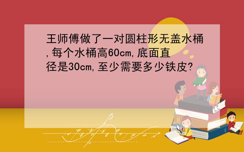 王师傅做了一对圆柱形无盖水桶,每个水桶高60cm,底面直径是30cm,至少需要多少铁皮?