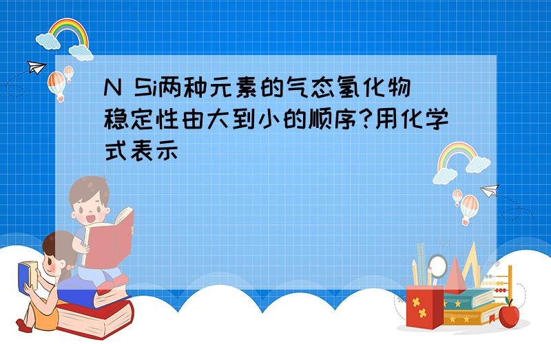 N Si两种元素的气态氢化物稳定性由大到小的顺序?用化学式表示