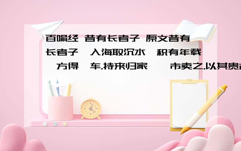 百喻经 昔有长者子 原文昔有长者子,入海取沉水,积有年载,方得一车.持来归家,诣市卖之.以其贵故,卒无买者.经历多日,不