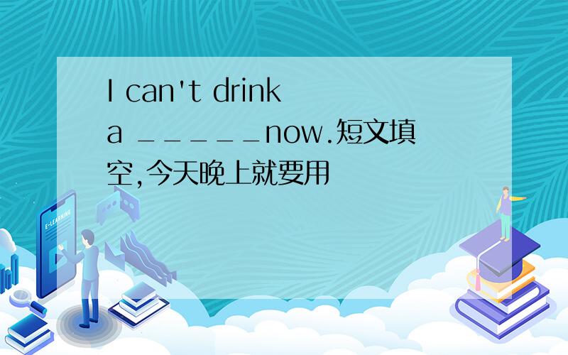 I can't drink a _____now.短文填空,今天晚上就要用