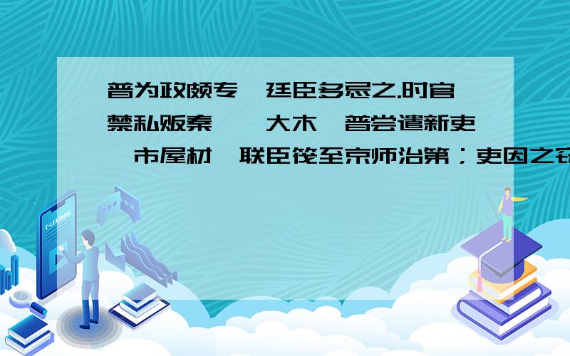 普为政颇专,廷臣多忌之.时官禁私贩秦、陇大木,普尝遣新吏诣市屋材,联臣筏至京师治第；吏因之窃货大木