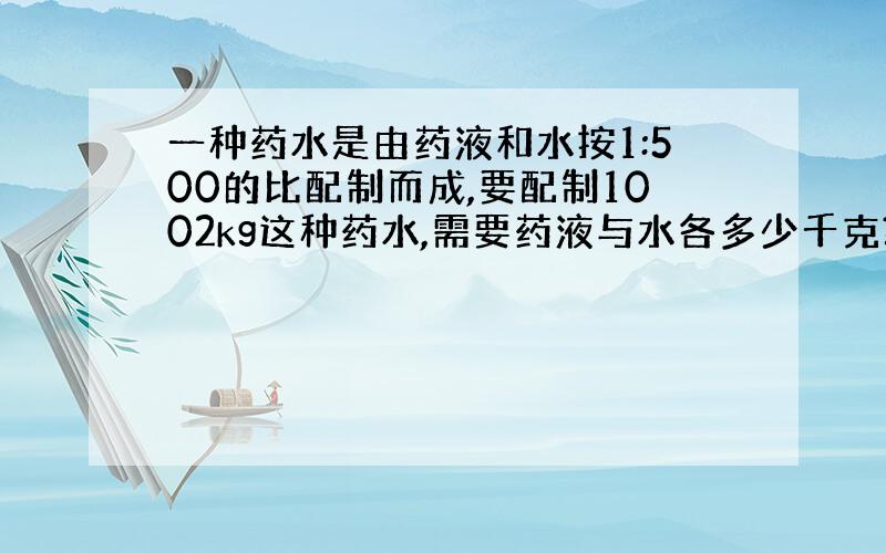 一种药水是由药液和水按1:500的比配制而成,要配制1002kg这种药水,需要药液与水各多少千克?