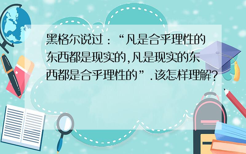 黑格尔说过：“凡是合乎理性的东西都是现实的,凡是现实的东西都是合乎理性的”.该怎样理解?