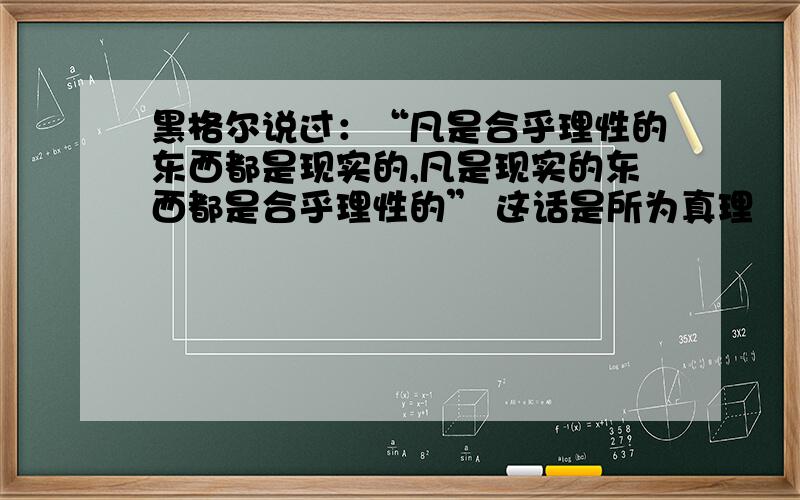 黑格尔说过：“凡是合乎理性的东西都是现实的,凡是现实的东西都是合乎理性的” 这话是所为真理