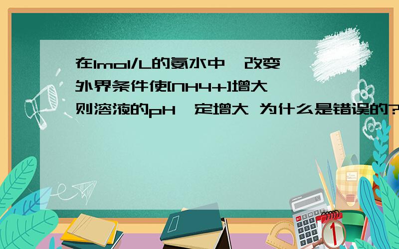 在1mol/L的氨水中,改变外界条件使[NH4+]增大,则溶液的pH一定增大 为什么是错误的?