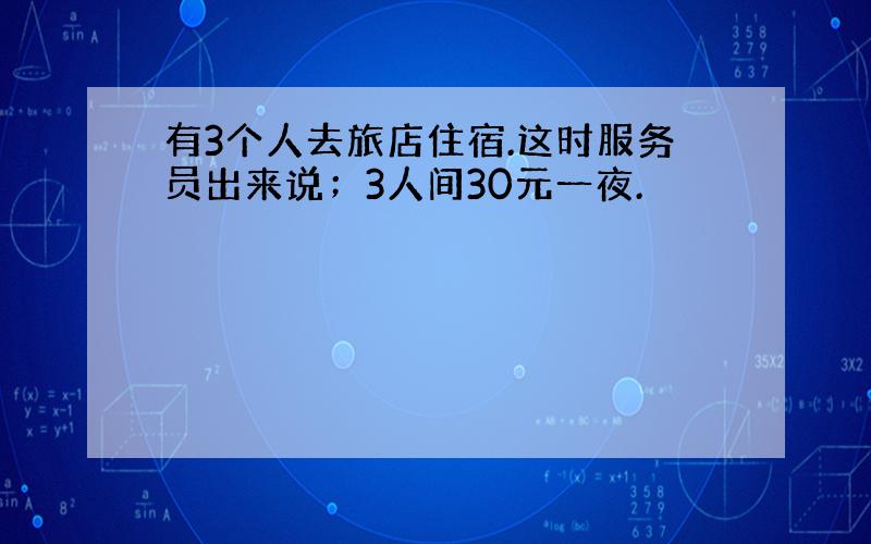 有3个人去旅店住宿.这时服务员出来说；3人间30元一夜.