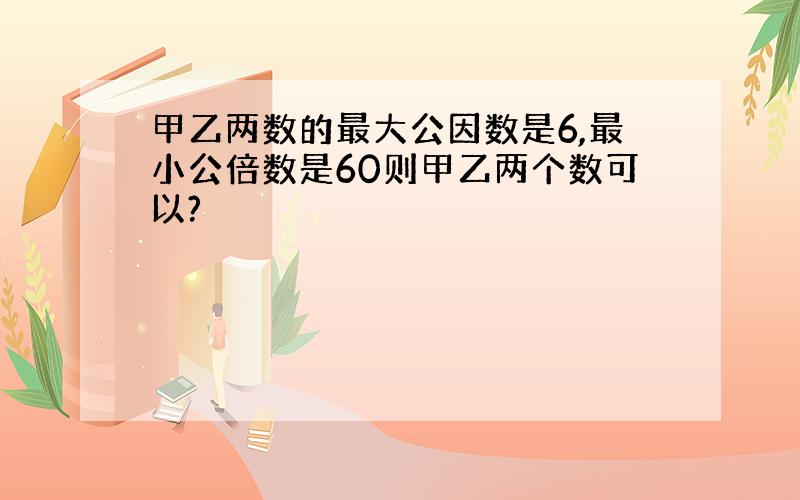 甲乙两数的最大公因数是6,最小公倍数是60则甲乙两个数可以?