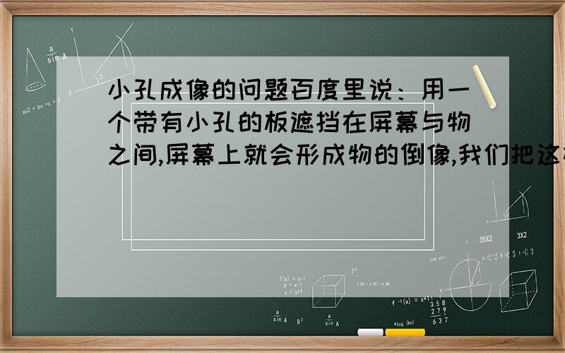 小孔成像的问题百度里说：用一个带有小孔的板遮挡在屏幕与物之间,屏幕上就会形成物的倒像,我们把这样的现象叫小孔成像.前后移