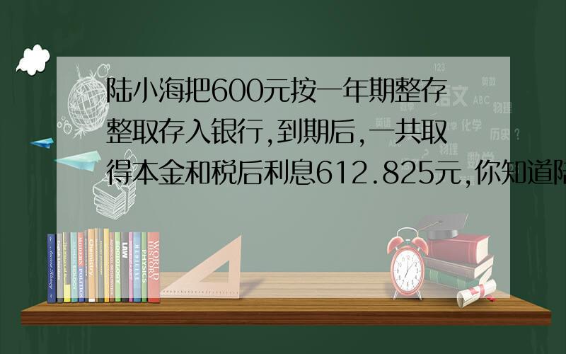 陆小海把600元按一年期整存整取存入银行,到期后,一共取得本金和税后利息612.825元,你知道陆小海存款时