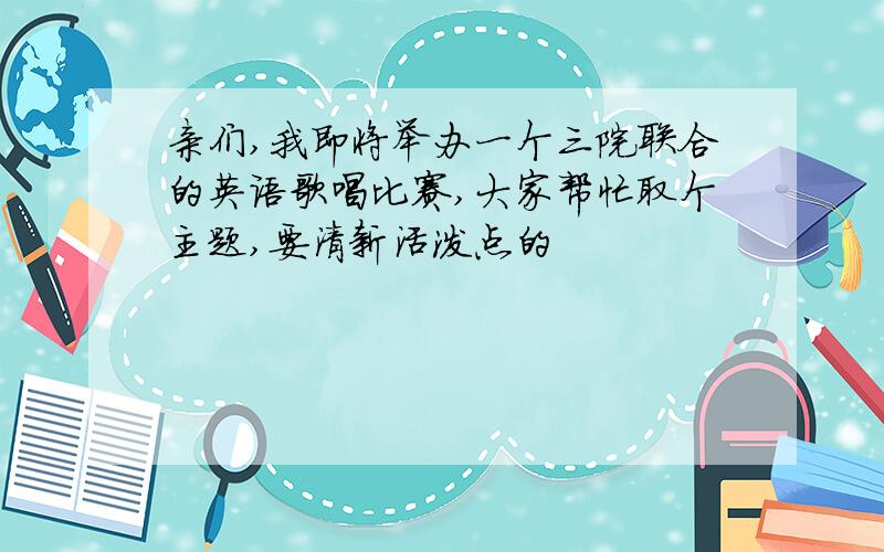 亲们,我即将举办一个三院联合的英语歌唱比赛,大家帮忙取个主题,要清新活泼点的