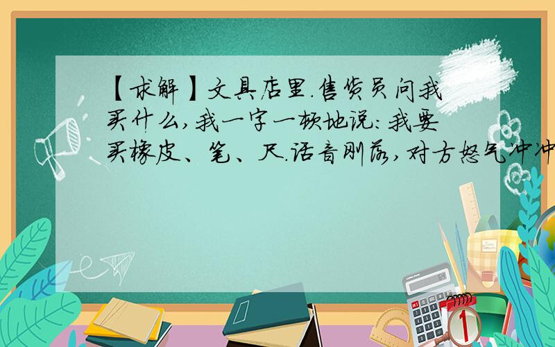 【求解】文具店里.售货员问我买什么,我一字一顿地说：我要买橡皮、笔、尺.话音刚落,对方怒气冲冲地扔了块橡皮过来,咆哮着警