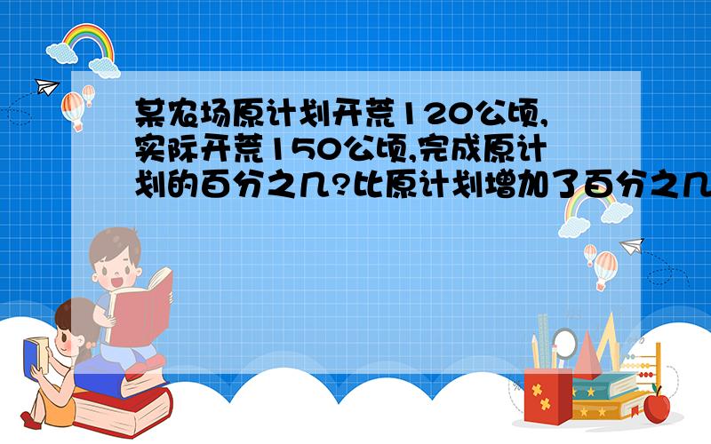 某农场原计划开荒120公顷,实际开荒150公顷,完成原计划的百分之几?比原计划增加了百分之几?