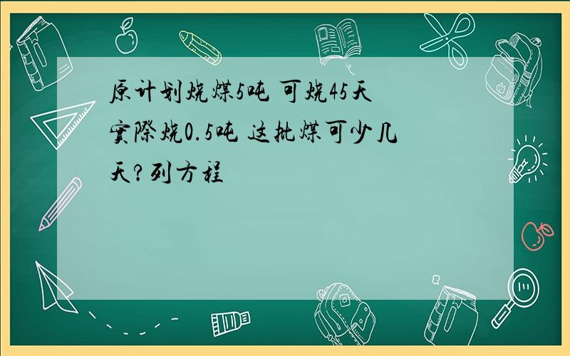 原计划烧煤5吨 可烧45天 实际烧0.5吨 这批煤可少几天?列方程