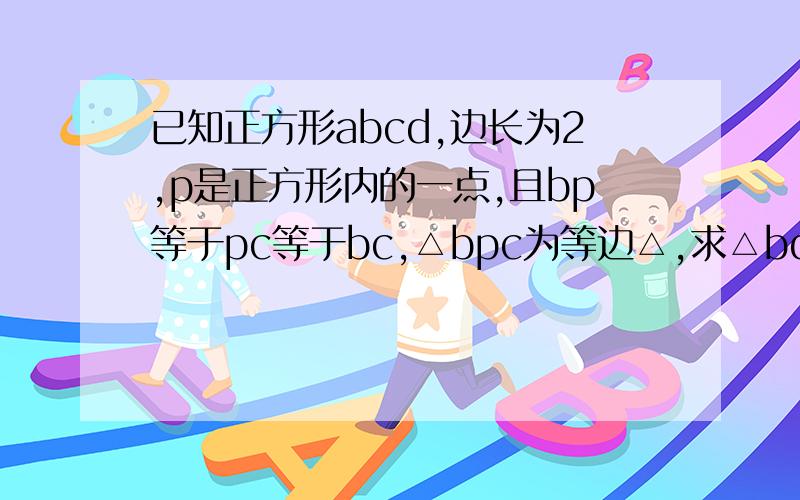 已知正方形abcd,边长为2,p是正方形内的一点,且bp等于pc等于bc,△bpc为等边△,求△bdp和△pdc的面积.