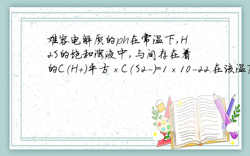 难容电解质的ph在常温下,H2S的饱和溶液中,与间存在着的C(H+)平方×C(S2-)=1×10-22.在该温度下,将足