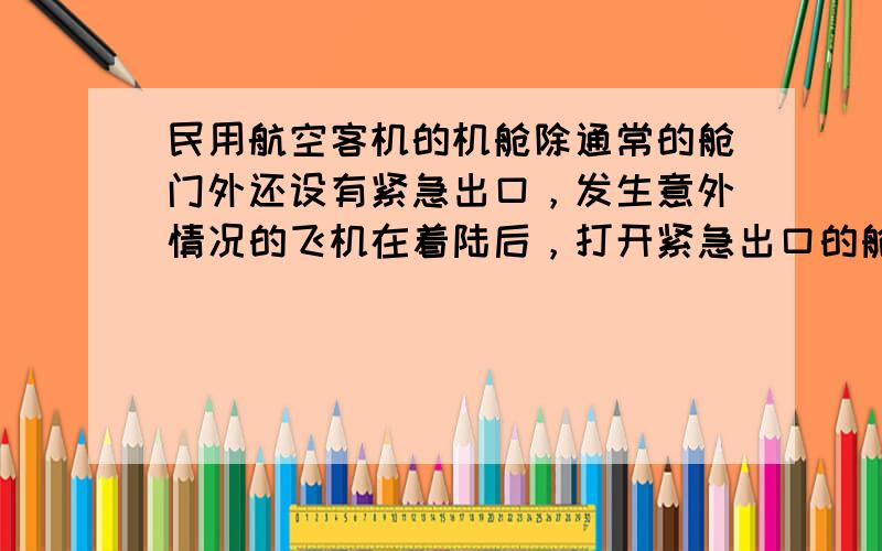 民用航空客机的机舱除通常的舱门外还设有紧急出口，发生意外情况的飞机在着陆后，打开紧急出口的舱门会自动生成一个由气囊形成的