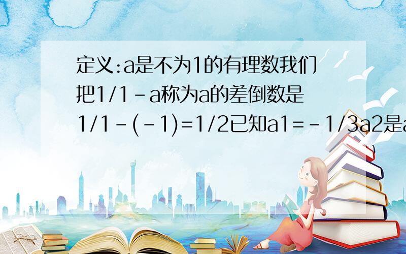 定义:a是不为1的有理数我们把1/1-a称为a的差倒数是1/1-(-1)=1/2已知a1=-1/3a2是a1的差倒数