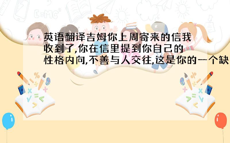 英语翻译吉姆你上周寄来的信我收到了,你在信里提到你自己的性格内向,不善与人交往,这是你的一个缺点,但是你也不用就此苦恼不