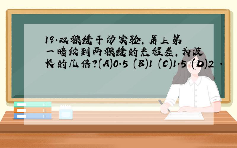 19.双狭缝干涉实验,屏上第一暗纹到两狭缝的光程差,为波长的几倍?(A)0.5 (B)1 (C)1.5 (D)2 .