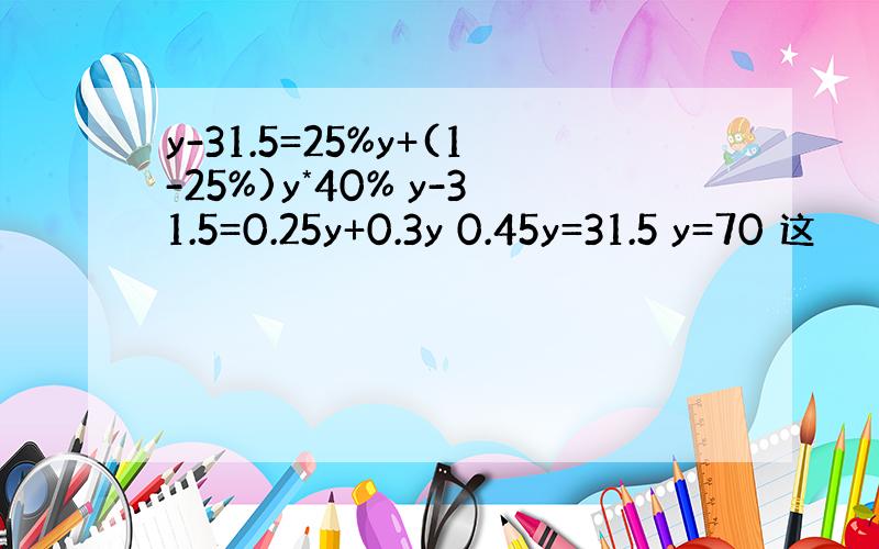 y-31.5=25%y+(1-25%)y*40% y-31.5=0.25y+0.3y 0.45y=31.5 y=70 这